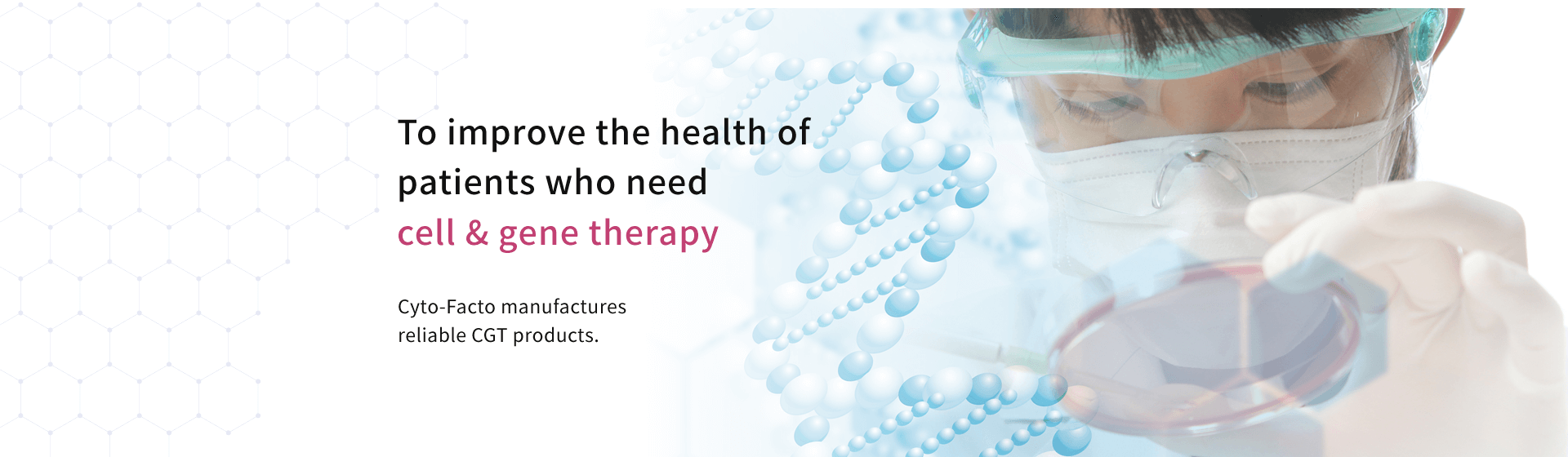To improve the health of patients who need cell & gene therapy　Cyto-Facto manufactures reliable CGT products.